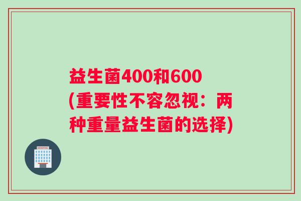 益生菌400和600(重要性不容忽视：两种重量益生菌的选择)
