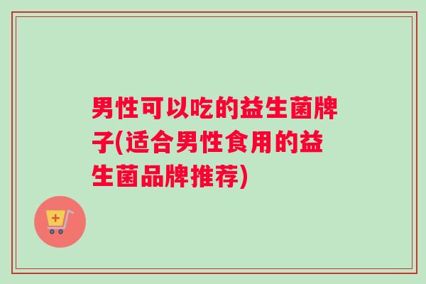 男性可以吃的益生菌牌子(适合男性食用的益生菌品牌推荐)
