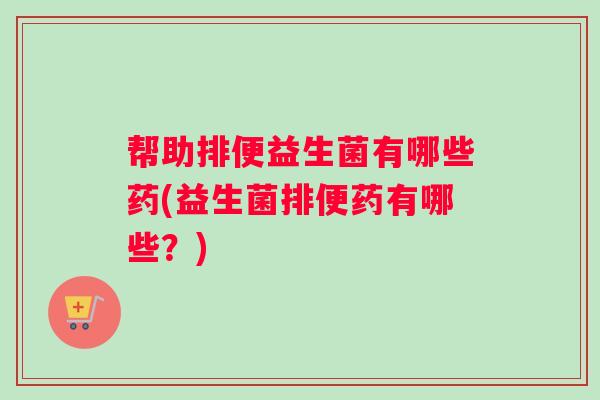 帮助排便益生菌有哪些药(益生菌排便药有哪些？)