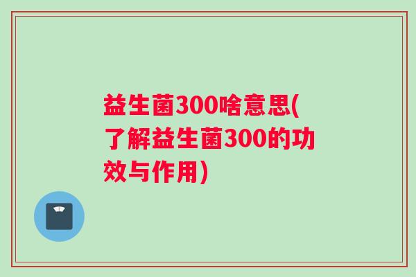 益生菌300啥意思(了解益生菌300的功效与作用)