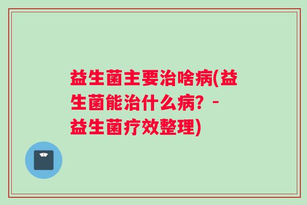 益生菌主要治啥病(益生菌能治什么病？- 益生菌疗效整理)