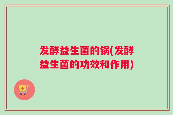 发酵益生菌的锅(发酵益生菌的功效和作用)