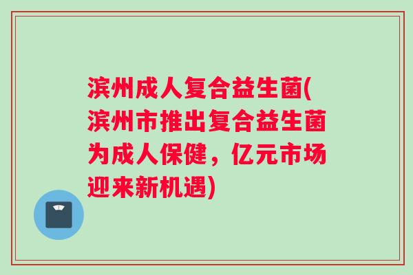 滨州成人复合益生菌(滨州市推出复合益生菌为成人保健，亿元市场迎来新机遇)