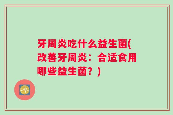 牙周炎吃什么益生菌(改善牙周炎：合适食用哪些益生菌？)