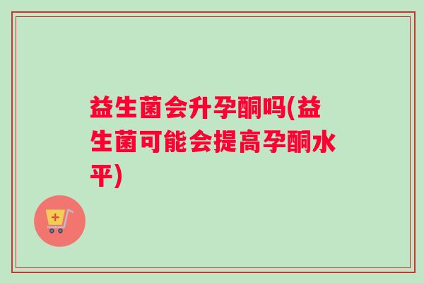 益生菌会升孕酮吗(益生菌可能会提高孕酮水平)
