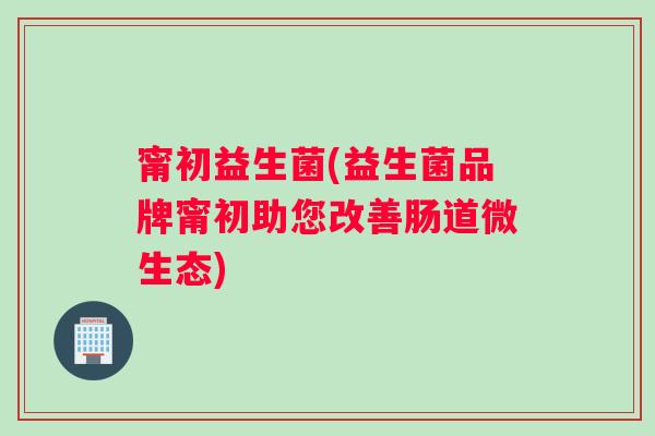 甯初益生菌(益生菌品牌甯初助您改善肠道微生态)