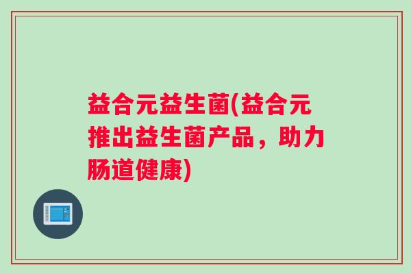 益合元益生菌(益合元推出益生菌产品，助力肠道健康)