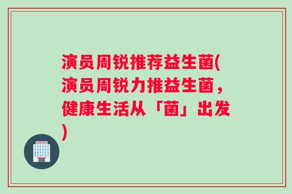 演员周锐推荐益生菌(演员周锐力推益生菌，健康生活从「菌」出发)