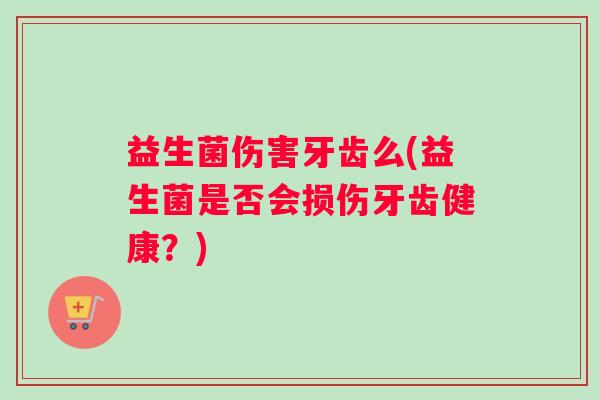 益生菌伤害牙齿么(益生菌是否会损伤牙齿健康？)