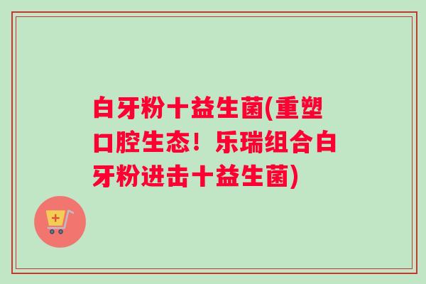 白牙粉十益生菌(重塑口腔生态！乐瑞组合白牙粉进击十益生菌)