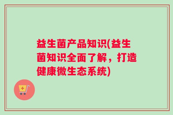 益生菌产品知识(益生菌知识全面了解，打造健康微生态系统)