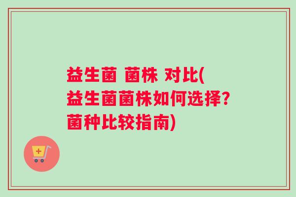 益生菌 菌株 对比(益生菌菌株如何选择？菌种比较指南)