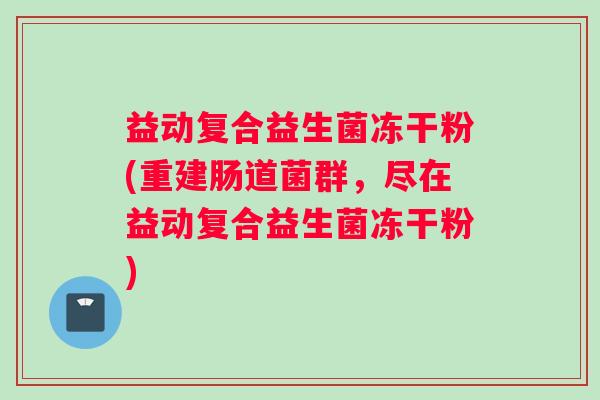 益动复合益生菌冻干粉(重建肠道菌群，尽在益动复合益生菌冻干粉)