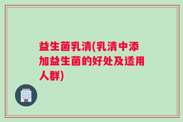 益生菌乳清(乳清中添加益生菌的好处及适用人群)