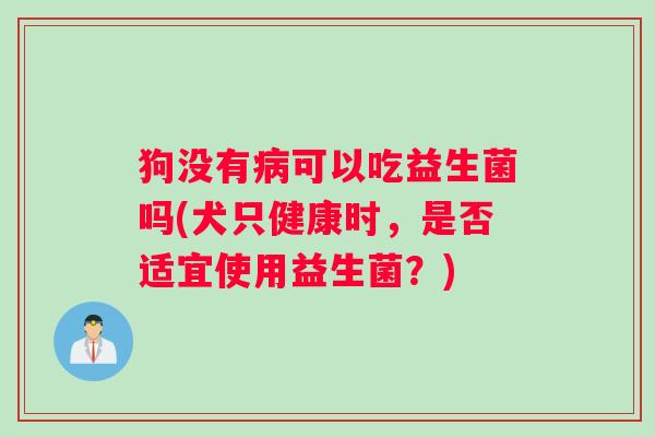 狗没有病可以吃益生菌吗(犬只健康时，是否适宜使用益生菌？)