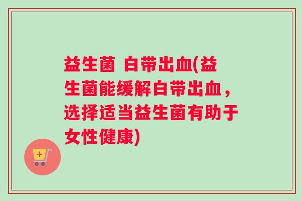 益生菌 白带出血(益生菌能缓解白带出血，选择适当益生菌有助于女性健康)