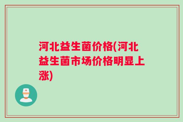 河北益生菌价格(河北益生菌市场价格明显上涨)