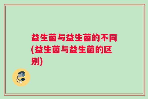 益生菌与益生菌的不同(益生菌与益生菌的区别)