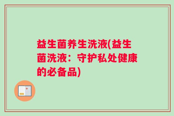 益生菌养生洗液(益生菌洗液：守护私处健康的必备品)