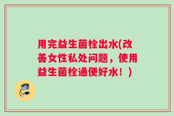 用完益生菌栓出水(改善女性私处问题，使用益生菌栓通便好水！)