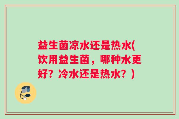 益生菌凉水还是热水(饮用益生菌，哪种水更好？冷水还是热水？)