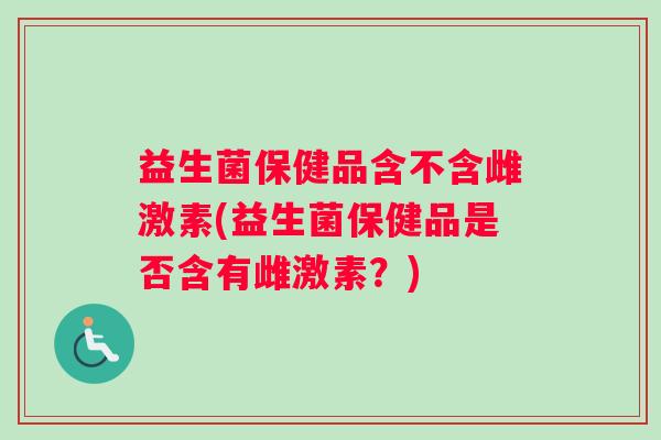益生菌保健品含不含雌激素(益生菌保健品是否含有雌激素？)