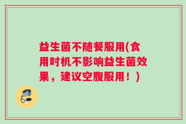 益生菌不随餐服用(食用时机不影响益生菌效果，建议空腹服用！)