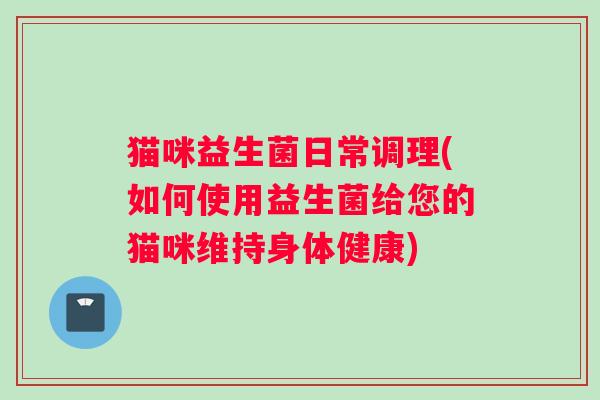 猫咪益生菌日常调理(如何使用益生菌给您的猫咪维持身体健康)