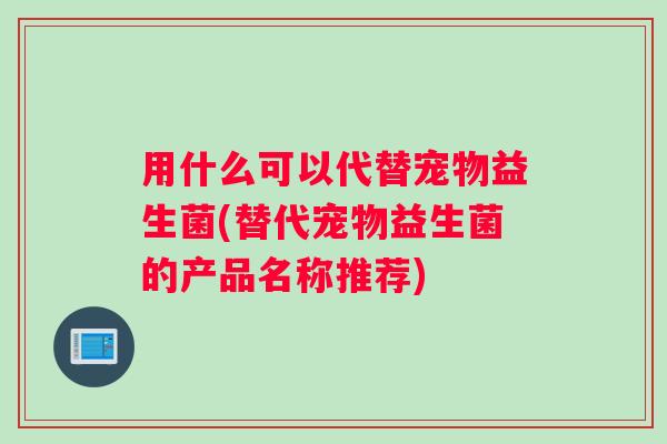 用什么可以代替宠物益生菌(替代宠物益生菌的产品名称推荐)