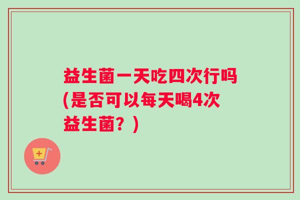 益生菌一天吃四次行吗(是否可以每天喝4次益生菌？)