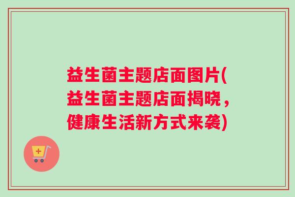 益生菌主题店面图片(益生菌主题店面揭晓，健康生活新方式来袭)