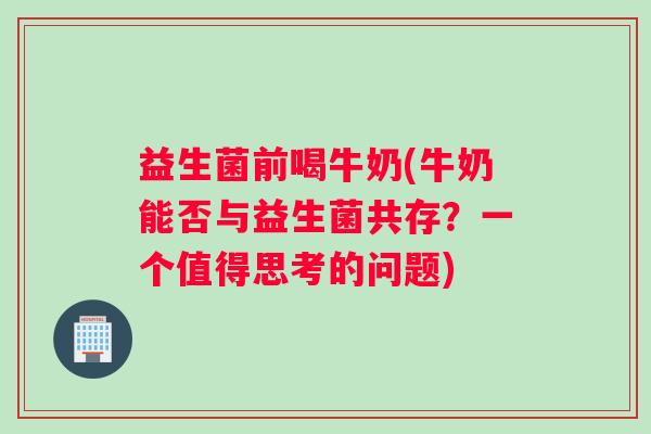 益生菌前喝牛奶(牛奶能否与益生菌共存？一个值得思考的问题)