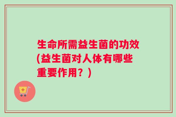 生命所需益生菌的功效(益生菌对人体有哪些重要作用？)
