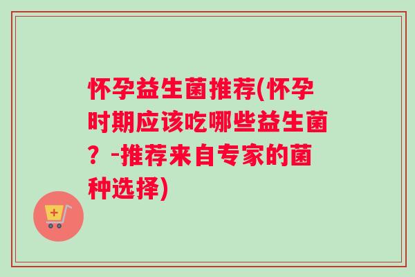怀孕益生菌推荐(怀孕时期应该吃哪些益生菌？-推荐来自专家的菌种选择)