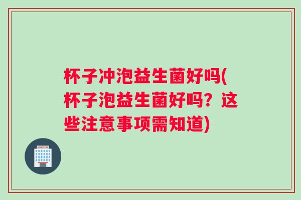 杯子冲泡益生菌好吗(杯子泡益生菌好吗？这些注意事项需知道)