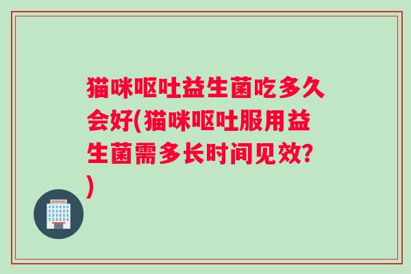 猫咪呕吐益生菌吃多久会好(猫咪呕吐服用益生菌需多长时间见效？)