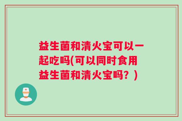 益生菌和清火宝可以一起吃吗(可以同时食用益生菌和清火宝吗？)