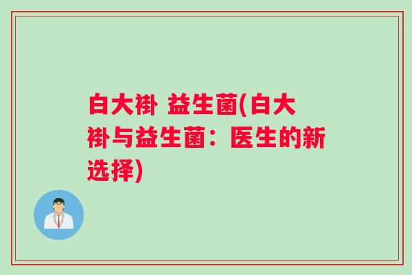 白大褂 益生菌(白大褂与益生菌：医生的新选择)