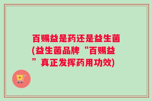 百赐益是药还是益生菌(益生菌品牌“百赐益”真正发挥药用功效)