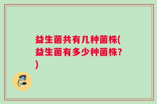 益生菌共有几种菌株(益生菌有多少种菌株？)