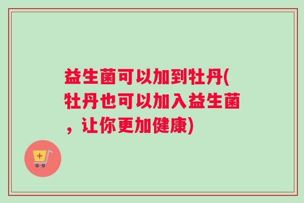 益生菌可以加到牡丹(牡丹也可以加入益生菌，让你更加健康)