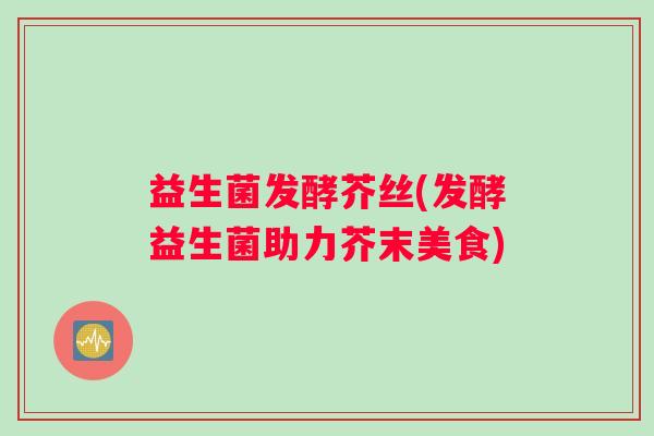 益生菌发酵芥丝(发酵益生菌助力芥末美食)