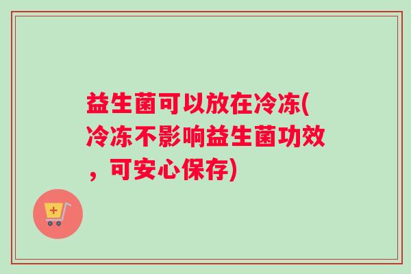 益生菌可以放在冷冻(冷冻不影响益生菌功效，可安心保存)