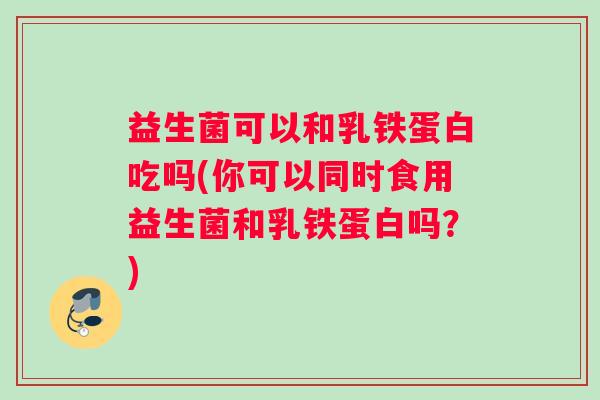 益生菌可以和乳铁蛋白吃吗(你可以同时食用益生菌和乳铁蛋白吗？)