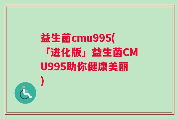 益生菌cmu995(「进化版」益生菌CMU995助你健康美丽)