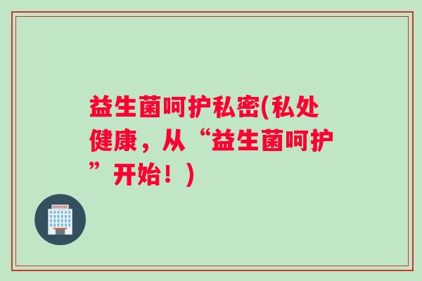 益生菌呵护私密(私处健康，从“益生菌呵护”开始！)