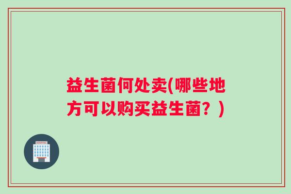 益生菌何处卖(哪些地方可以购买益生菌？)