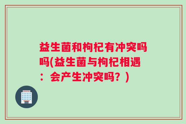 益生菌和枸杞有冲突吗吗(益生菌与枸杞相遇：会产生冲突吗？)