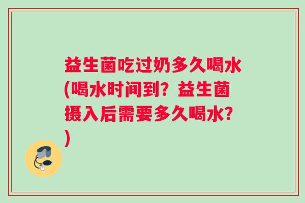 益生菌吃过奶多久喝水(喝水时间到？益生菌摄入后需要多久喝水？)