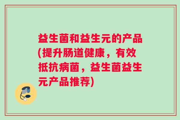益生菌和益生元的产品(提升肠道健康，有效抵抗病菌，益生菌益生元产品推荐)